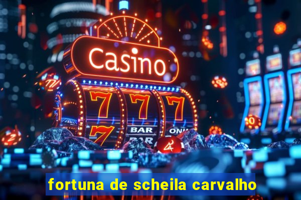 fortuna de scheila carvalho